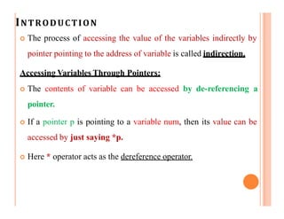 INTRODUCTION
 The process of accessing the value of the variables indirectly by
pointer pointing to the address of variable is called indirection.
Accessing Variables Through Pointers:
 The contents of variable can be accessed by de-referencing a
pointer.
 If a pointer p is pointing to a variable num, then its value can be
accessed by just saying *p.
 Here * operator acts as the dereference operator.
 
