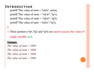 INTRODUCTION
printf("The value of num = %dn", num);
printf("The value of num = %dn", *p1);
printf("The value of num = %dn", *p2);
printf("The value of num = %dn", *p3);
}
 Three pointers (*p1,*p2 and *p3) are used to access the value of
single variable num.
Output:
The value of num = 1004
The value of num = 1004
The value of num = 1004
The value of num = 1004
 