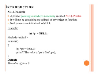 INTRODUCTION
NULLPointer:
 Apointer pointing to nowhere in memory is called NULL Pointer.
 It will not be containing the address of any object or function.
 Null pointers are initialized to NULL.
Example:
int *p = NULL;
#include <stdio.h>
int main()
{
int *ptr = NULL;
printf("The value of ptr is %u", ptr);
}
Output:
The value of ptr is 0
 