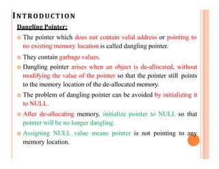 INTRODUCTION
Dangling Pointer:
 The pointer which does not contain valid address or pointing to
no existing memory location is called dangling pointer.
 They contain garbage values.
 Dangling pointer arises when an object is de-allocated, without
modifying the value of the pointer so that the pointer still points
to the memory location of the de-allocated memory.
 The problem of dangling pointer can be avoided by initializing it
to NULL.
 After de-allocating memory, initialize pointer to NULL so that
pointer will be no longer dangling.
 Assigning NULL value means pointer is not pointing to any
memory location.
 