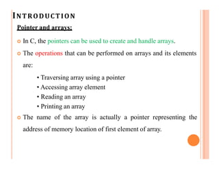 INTRODUCTION
Pointer and arrays:
 In C, the pointers can be used to create and handle arrays.
 The operations that can be performed on arrays and its elements
are:
• Traversing array using a pointer
• Accessing array element
• Reading an array
• Printing an array
 The name of the array is actually a pointer representing the
address of memory location of first element of array.
 