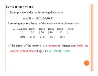 INTRODUCTION
 Example: Consider the following declaration
int a[5] = {10,20,30,40,50} ;
Assuming memory layout of the array a and its elements are:
 The name of the array a is a pointer to integer and holds the
address of first element a[0] i.e a = &a[0] = 1000.
 