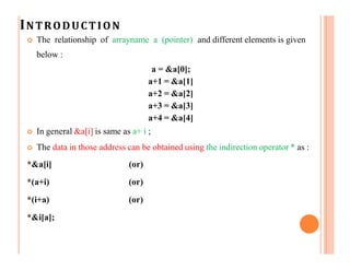 INTRODUCTION
 The relationship of arrayname a (pointer) and different elements is given
below :
a = &a[0];
a+1 = &a[1]
a+2 = &a[2]
a+3 = &a[3]
a+4 = &a[4]
 In general &a[i] is same as a+ i ;
 The data in those address can be obtained using the indirection operator * as :
*&a[i]
*(a+i)
*(i+a)
*&i[a];
(or)
(or)
(or)
 