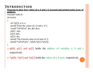 INTRODUCTION
Program to show how values of a, b and c is accessed and printed using array of
pointers:
#include<stdio.h>
int main()
{
int *pi[3], a, b, c;
printf(“Enter the values of a ,b and c n”);
scanf(“%d%d%d”, &a, &b, &c);
pi[0] = &a;
pi[1]=&b;
pi[2]= &c;
printf(“The Entered value of a,b and cn”);
printf(“%d%d%dn”, *pi[0],*pi[1],*pi[2]);
}
 pi[0], pi[1] and pi[2] holds the address of variables a, b and c
respectively.
 *pi[0], *pi[1] and *pi[2] holds the values of a, b and c respectively.
 