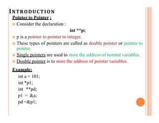 INTRODUCTION
Pointer to Pointer :
 Consider the declaration :
int **p;
 p is a pointer to pointer to integer.
 These types of pointers are called as double pointer or pointer to
pointer.
 Single pointers are used to store the address of normal variables.
 Double pointer is to store the address of pointer variables.
Example:
int a = 101;
int *p1;
int **pd;
p1 = &a;
pd =&p1;
 