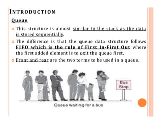 INTRODUCTION
Queue
 This structure is almost similar to the stack as the data
is stored sequentially.
 The difference is that the queue data structure follows
FIFO which is the rule of First In-First Out where
the first added element is to exit the queue first.
 Front and rear are the two terms to be used in a queue.
 