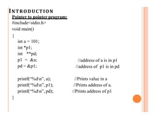 INTRODUCTION
Pointer to pointer program:
#include<stdio.h>
void main()
{
int a = 101;
int *p1;
int **pd;
p1 = &a;
pd = &p1;
//address of a is in p1
//address of p1 is in pd
printf(“%dn”, a);
printf(“%dn”, p1);
printf(“%dn”, pd);
//Prints value in a
//Prints address of a.
//Prints address of p1
}
 