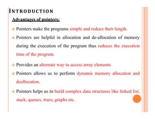 INTRODUCTION
Advantages of pointers:
 Pointers make the programs simple and reduce their length.
 Pointers are helpful in allocation and de-allocation of memory
during the execution of the program thus reduces the execution
time of the program.
 Provides an alternate way to access array elements.
 Pointers allows us to perform dynamic memory allocation and
deallocation.
 Pointers helps us to build complex data structures like linked list,
stack, queues, trees, graphs etc.
 