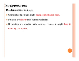 INTRODUCTION
Disadvantages of pointers:
 Uninitialized pointers might cause segmentation fault.
 Pointers are slower than normal variables.
 If pointers are updated with incorrect values, it might lead to
memory corruption.
 
