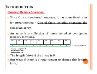 INTRODUCTION
Dynamic MemoryAllocation:
 Since C is a structured language, it has some fixed rules
for programming - One of them includes changing the
size of an array.
 An array is a collection of items stored at contiguous
memory locations.
 The length (size) of the array is 9.
 But what if there is a requirement to change this length
(size).
 
