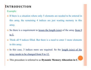 INTRODUCTION
Example:
 If there is a situation where only 5 elements are needed to be entered in
this array, the remaining 4 indices are just wasting memory in this
array.
 So there is a requirement to lessen the length (size) of the array from 9
to 5.
 Think all 9 indices filled. But there is a need to enter 3 more elements
in this array.
 In this case, 3 indices more are required. So the length (size) of the
array needs to be changed from 9 to 12.
 This procedure is referred to as Dynamic MemoryAllocation in C.
 
