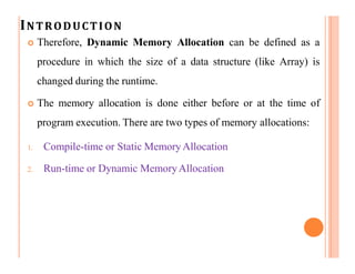 INTRODUCTION
 Therefore, Dynamic Memory Allocation can be defined as a
procedure in which the size of a data structure (like Array) is
changed during the runtime.
 The memory allocation is done either before or at the time of
program execution. There are two types of memory allocations:
1. Compile-time or Static Memory Allocation
2. Run-time or Dynamic MemoryAllocation
 