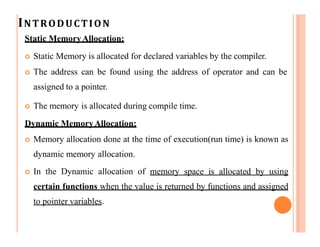 INTRODUCTION
Static MemoryAllocation:
 Static Memory is allocated for declared variables by the compiler.
 The address can be found using the address of operator and can be
assigned to a pointer.
 The memory is allocated during compile time.
Dynamic MemoryAllocation:
 Memory allocation done at the time of execution(run time) is known as
dynamic memory allocation.
 In the Dynamic allocation of memory space is allocated by using
certain functions when the value is returned by functions and assigned
to pointer variables.
 