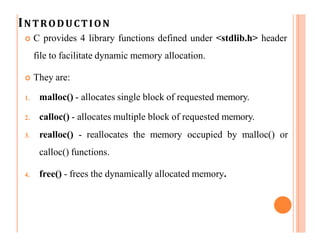 INTRODUCTION
 C provides 4 library functions defined under <stdlib.h> header
file to facilitate dynamic memory allocation.
 They are:
1. malloc() - allocates single block of requested memory.
2. calloc() - allocates multiple block of requested memory.
3. realloc() - reallocates the memory occupied by malloc() or
calloc() functions.
4. free() - frees the dynamically allocated memory.
 