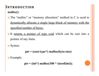 INTRODUCTION
malloc():
 The “malloc” or “memory allocation” method in C is used to
dynamically allocate a single large block of memory with the
specified number of bytes.
 It returns a pointer of type void which can be cast into a
pointer of any form.
 Syntax:
ptr = (cast-type*) malloc(byte-size)
 Example:
ptr = (int*) malloc(100 * sizeof(int));
 