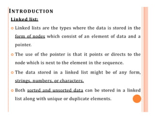INTRODUCTION
Linked list:
 Linked lists are the types where the data is stored in the
form of nodes which consist of an element of data and a
pointer.
 The use of the pointer is that it points or directs to the
node which is next to the element in the sequence.
 The data stored in a linked list might be of any form,
strings, numbers, or characters.
 Both sorted and unsorted data can be stored in a linked
list along with unique or duplicate elements.
 