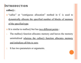 INTRODUCTION
calloc() :
 “calloc” or “contiguous allocation” method in C is used to
dynamically allocate the specified number of blocks of memory
of the specified type.
 It is similar to malloc() but has two different points :
1. The malloc() function allocates memory and leaves the memory
uninitialized whereas the calloc() function allocates memory
and initializes all bits to zero.
2. It has two parameters or arguments.
 
