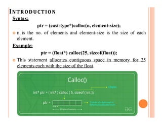 INTRODUCTION
Syntax:
ptr = (cast-type*)calloc(n, element-size);
 n is the no. of elements and element-size is the size of each
element.
Example:
ptr = (float*) calloc(25, sizeof(float));
 This statement allocates contiguous space in memory for 25
elements each with the size of the float.
 