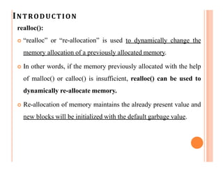 INTRODUCTION
realloc():
 “realloc” or “re-allocation” is used to dynamically change the
memory allocation of a previously allocated memory.
 In other words, if the memory previously allocated with the help
of malloc() or calloc() is insufficient, realloc() can be used to
dynamically re-allocate memory.
 Re-allocation of memory maintains the already present value and
new blocks will be initialized with the default garbage value.
 