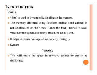 INTRODUCTION
free() :
 “free” is used to dynamically de-allocate the memory.
 The memory allocated using functions malloc() and calloc() is
not de-allocated on their own. Hence the free() method is used,
whenever the dynamic memory allocation takes place.
 It helps to reduce wastage of memory by freeing it.
 Syntax:
free(ptr);
 This will cause the space in memory pointer by ptr to be
deallocated.
 