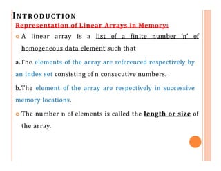 INTRODUCTION
Representation of Linear Arrays in Memory:
 A linear array is a list of a finite number ‘n’ of
homogeneous data element such that
a.The elements of the array are referenced respectively by
an index set consisting of n consecutive numbers.
b.The element of the array are respectively in successive
memory locations.
 The number n of elements is called the length or size of
the array.
 