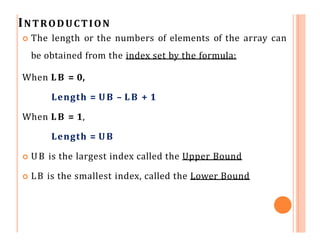 INTRODUCTION
 The length or the numbers of elements of the array can
be obtained from the index set by the formula:
When LB = 0,
Length = UB – LB + 1
When LB = 1,
Length = UB
 UB is the largest index called the Upper Bound
 LB is the smallest index, called the Lower Bound
 