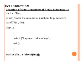 INTRODUCTION
Creation of One Dimensional Array dynamically
int i, n, *list;
printf(“Enter the number of numbers to generate:”);
scanf(“%d”, &n);
if(n<1)
{
printf (“Improper value of nn”);
exit();
}
malloc (list, n*sizeof(int));
 