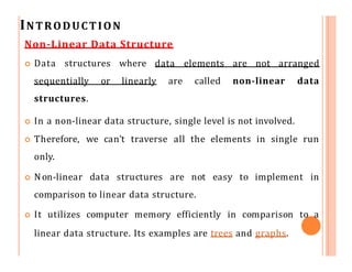 INTRODUCTION
Non-Linear Data Structure
 Data structures where data elements are not arranged
sequentially or linearly are called non-linear data
structures.
 In a non-linear data structure, single level is not involved.
 Therefore, we can’t traverse all the elements in single run
only.
 Non-linear data structures are not easy to implement in
comparison to linear data structure.
 It utilizes computer memory efficiently in comparison to a
linear data structure. Its examples are trees and graphs.
 