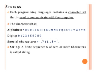STRINGS
 Each programming languages contains a character set
that is used to communicate with the computer.
 The character set is:
Alphabet: A B C D E F G H I J K L M N O P Q R S T U V W X Y Z
Digits: 0 1 2 3 4 5 6 7 8 9
S pecial characters: + - /* ( ) , . $ = ‘ _
 String: A finite sequence S of zero or more Characters
is called string.
 