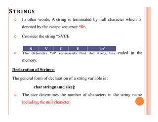 STRINGS
 In other words, A string is terminated by null character which is
denoted by the escape sequence ‘0‘.
 Consider the string “SVCE
 The delimiter ‘0’ represents that the string has ended in the
memory.
Declaration of Strings:
The general form of declaration of a string variable is :
char stringname[size];
 The size determines the number of characters in the string name
including the null character.
 