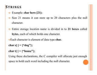 STRINGS
 Example: char hero [21];
 Size 21 means it can store up to 20 characters plus the null
character.
 Entire storage location name is divided in to 21 boxes called
bytes, each of which holds one character.
Each character is element of data type char.
char s[ ] = {“dog”};
char t[ ] = {“house”};
Using these declarations, the C compiler will allocate just enough
space to hold each word including the null character.
 