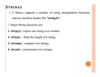 STRINGS
 C library supports a number of string manipulation functions
and are stored in header file “string.h”.
 Major String functions are:
1. strcpy() - copies one string over another.
2. strlen() - finds the length of a string.
3. strcmp() - compare two strings.
4. strcat() - concatenates two strings.
 