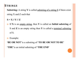 STRINGS
Substring: A string Y is called substring of a string S if there exist
string X and Z such that
S = X // Y // Z
 If X is an empty string, then Y is called an Initial substring of
S and Z is an empty string then Y is called a terminal substring
of S.
 Example:
‘BE OR NOT’is a substring of ‘TO BE OR NOT TO BE’
‘THE’is an initial substring of ‘THE END’
 