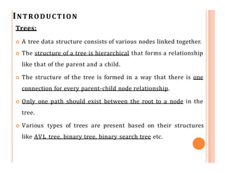 INTRODUCTION
Trees:
 A tree data structure consists of various nodes linked together.
 The structure of a tree is hierarchical that forms a relationship
like that of the parent and a child.
 The structure of the tree is formed in a way that there is one
connection for every parent-child node relationship.
 Only one path should exist between the root to a node in the
tree.
 Various types of trees are present based on their structures
like AVL tree, binary tree, binary search tree etc.
 