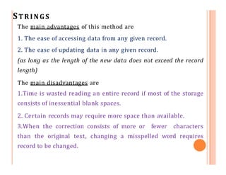 STRINGS
The main advantages of this method are
1. The ease of accessing data from any given record.
2. The ease of updating data in any given record.
(as long as the length of the new data does not exceed the record
length)
The main disadvantages are
1.Time is wasted reading an entire record if most of the storage
consists of inessential blank spaces.
2. Certain records may require more space than available.
3.When the correction consists of more or fewer characters
than the original text, changing a misspelled word requires
record to be changed.
 