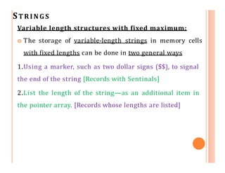 STRINGS
Variable length structures with fixed maximum:
 The storage of variable-length strings in memory cells
with fixed lengths can be done in two general ways
1.Using a marker, such as two dollar signs ($$), to signal
the end of the string [Records with Sentinals]
2.List the length of the string—as an additional item in
the pointer array. [Records whose lengths are listed]
 