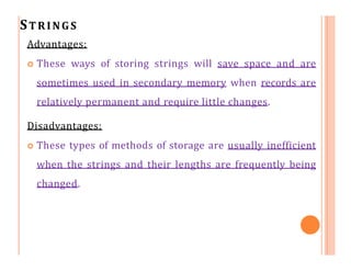 STRINGS
Advantages:
 These ways of storing strings will save space and are
sometimes used in secondary memory when records are
relatively permanent and require little changes.
Disadvantages:
 These types of methods of storage are usually inefficient
when the strings and their lengths are frequently being
changed.
 