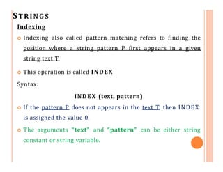STRINGS
Indexing
 Indexing also called pattern matching refers to finding the
position where a string pattern P first appears in a given
string text T.
 This operation is called INDEX
Syntax:
INDEX (text, pattern)
 If the pattern P does not appears in the text T, then INDEX
is assigned the value 0.
 The arguments “text” and “pattern” can be either string
constant or string variable.
 