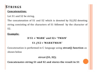 STRINGS
Concatenation:
Let S1 and S2 be string.
The concatenation of S1 and S2 which is denoted by S1//S2 denoting
string consisting of the characters of S1 followed by the character of
S2.
Example:
If S1 = 'MARK' and S2= ‘TWAIN'
S 1 /
/S 2 = ‘MARKTWAIN’
Concatenation is performed in C language using strcat() function as
shown below
strcat (S1, S2);
Concatenates string S1 and S2 and stores the result in S1
 