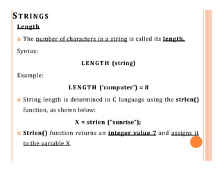 STRINGS
Length
 The number of characters in a string is called its length.
Syntax:
LENGTH (string)
Example:
LENGTH (‘computer’) = 8
 String length is determined in C language using the strlen()
function, as shown below:
X = strlen ("sunrise");
 Strlen() function returns an integer value 7 and assigns it
to the variable X
 