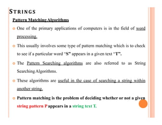 STRINGS
Pattern MatchingAlgorithms
 One of the primary applications of computers is in the field of word
processing.
 This usually involves some type of pattern matching which is to check
to see if a particular word “S” appears in a given text “T”.
 The Pattern Searching algorithms are also referred to as String
SearchingAlgorithms.
 These algorithms are useful in the case of searching a string within
another string.
 Pattern matching is the problem of deciding whether or not a given
string pattern Pappears in a string text T.
 