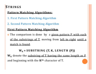 STRINGS
Pattern Matching Algorithms:
1. First Pattern Matching Algorithm
2. Second Pattern Matching Algorithm
First Pattern Matching Algorithm
 The comparison is done by a given pattern P with each
of the substrings of T, moving from left to right until a
match is found.
WK = SUBSTRING (T, K, L E N GT H (P))
WK denote the substring of T having the same length as P
and beginning with the Kth character of T.
 