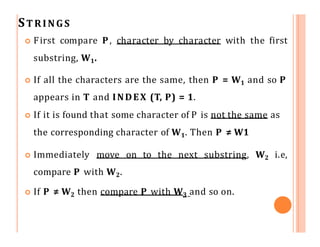 STRINGS
 First compare P, character by character with the first
substring, W1.
 If all the characters are the same, then P = W1 and so P
appears in T and INDEX (T, P) = 1.
 If it is found that some character of P is not the same as
the corresponding character of W1. Then P ≠ W1
 Immediately move on to the next substring, W2
compare P with W2.
 If P ≠ W2 then compare P with W3 and so on.
i.e,
 