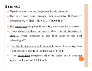 STRINGS
 Algorithm contains two loops, one inside the other.
 The outer loop runs through each successive R-character
substring WK = T[K] T[K + 1] ... T[K+R-l] of T.
 The inner loop compares P with WK, character by character.
 If any character does not match, then control transfers to
Step 5, which increases K and then leads to the next
substring of T.
 If all the R characters of P do match those of some WK then
P appears in T and K is the INDEX of P in T.
 If the outer loop completes all of its cycles but P does not
appear in T and so INDEX = 0.
 
