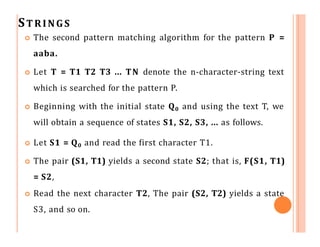 STRINGS
 The second pattern matching algorithm for the pattern P =
aaba.
 Let T = T1 T2 T3 ... TN denote the n-character-string text
which is searched for the pattern P.
 Beginning with the initial state Q0 and using the text T, we
will obtain a sequence of states S1, S2, S3, ... as follows.
 Let S1 = Q0 and read the first character T1.
 The pair (S1, T1) yields a second state S2; that is, F(S1, T1)
= S2,
 Read the next character T2, The pair (S2, T2) yields a state
S3, and so on.
 
