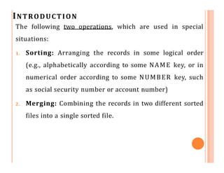 INTRODUCTION
The following two operations, which are used in special
situations:
1. Sorting: Arranging the records in some logical order
(e.g., alphabetically according to some NAME key, or in
numerical order according to some NUMBER key, such
as social security number or account number)
2. Merging: Combining the records in two different sorted
files into a single sorted file.
 