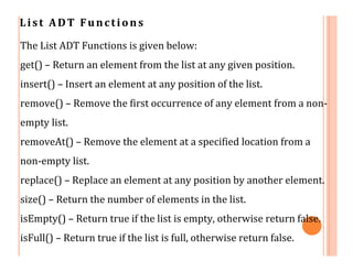 List ADT Functions
The List ADT Functions is given below:
get() – Return an element from the list at any given position.
insert() – Insert an element at any position of the list.
remove() – Remove the first occurrence of any element from a non-
empty list.
removeAt() – Remove the element at a specified location from a
non-empty list.
replace() – Replace an element at any position by another element.
size() – Return the number of elements in the list.
isEmpty() – Return true if the list is empty, otherwise return false.
isFull() – Return true if the list is full, otherwise return false.
 