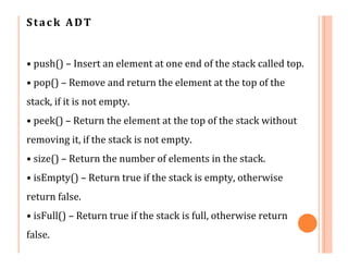 Stack ADT
• push() – Insert an element at one end of the stack called top.
• pop() – Remove and return the element at the top of the
stack, if it is not empty.
• peek() – Return the element at the top of the stack without
removing it, if the stack is not empty.
• size() – Return the number of elements in the stack.
• isEmpty() – Return true if the stack is empty, otherwise
return false.
• isFull() – Return true if the stack is full, otherwise return
false.
 