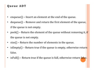 Queue ADT
• enqueue() – Insert an element at the end of the queue.
• dequeue() – Remove and return the first element of the queue,
if the queue is not empty.
• peek() – Return the element of the queue without removing it, if
the queue is not empty.
• size() – Return the number of elements in the queue.
• isEmpty() – Return true if the queue is empty, otherwise return
false.
• isFull() – Return true if the queue is full, otherwise return false.
 