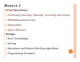 MO D U L E 1
Array Operations:
 Traversing, Inserting , Deleting , Searching and sorting
 Multidimensional Arrays
 Polynomials
 Sparse Matrices
Strings:
 Basic Terminology
 Storing
 Operations and Pattern Matching algorithms.
 Programming Examples.
 